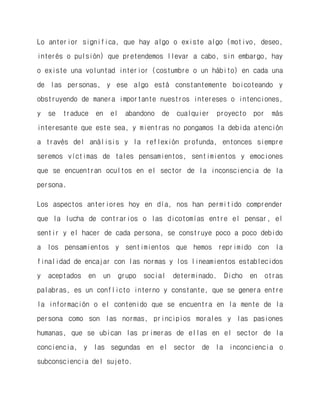 Lo anterior significa, que hay algo o existe algo (motivo, deseo, interés o pulsión) que pretendemos llevar a cabo, sin embargo, hay o existe una voluntad interior (costumbre o un hábito) en cada una de las personas, y ese algo está constantemente boicoteando y obstruyendo de manera importante nuestros intereses o intenciones, y se traduce en el abandono de cualquier proyecto por más interesante que este sea, y mientras no pongamos la debida atención a través del análisis y la reflexión profunda, entonces siempre seremos víctimas de tales pensamientos, sentimientos y emociones que se encuentran ocultos en el sector de la inconsciencia de la persona. 
Los aspectos anteriores hoy en día, nos han permitido comprender que la lucha de contrarios o las dicotomías entre el pensar, el sentir y el hacer de cada persona, se construye poco a poco debido a los pensamientos y sentimientos que hemos reprimido con la finalidad de encajar con las normas y los lineamientos establecidos y aceptados en un grupo social determinado. Dicho en otras palabras, es un conflicto interno y constante, que se genera entre la información o el contenido que se encuentra en la mente de la persona como son las normas, principios morales y las pasiones humanas, que se ubican las primeras de ellas en el sector de la conciencia, y las segundas en el sector de la inconciencia o subconsciencia del sujeto.  