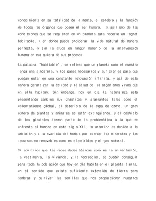 conocimiento en su totalidad de la mente, el cerebro y la función de todos los órganos que posee el ser humano, y asimismo de las condiciones que se requieren en un planeta para hacerlo un lograr habitable, y en donde pueda prosperar la vida natural de manera perfecta, y sin la ayuda en ningún momento de la intervención humana en cualquiera de sus procesos. 
La palabra “habitable”, se refiere que un planeta como el nuestro tenga una atmosfera, y los gases necesarios y suficientes para que puedan estar en una constante renovación infinita, y así de esta manera garantizar la calidad y la salud de los organismos vivos que en ella habitan. Sin embargo, hoy en día la naturaleza está presentando cambios muy drásticos y alarmantes tales como el calentamiento global, el deterioro de la capa de ozono, un gran número de plantas y animales se están extinguiendo, y el deshielo de los glaciales forman parte de la problemática a la que se enfrenta el hombre en este siglo XXI, lo anterior es debido a la ambición y a la avaricia del hombre por extraer los minerales y los recursos no renovables como es el petróleo y el gas natural. 
Si admitimos que las necesidades básicas como es la alimentación, la vestimenta, la vivienda, y la recreación, se pueden conseguir para toda la población que hoy en día habita en el planeta tierra, en el sentido que existe suficiente extensión de tierra para sembrar y cultivar las semillas que nos proporcionan nuestros  