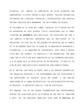 alimentos, así también la combinación de otros productos que complementan la dieta necesaria para obtener recursos energéticos (alimentos con vitaminas, minerales y carbohidratos) que nuestros cuerpos requieren para desempeñar las actividades cotidianas. 
Si revisamos en la línea del tiempo, cualquier civilización que nos ha antecedido en este planeta tierra, encontramos que el haber inventado un calendario para monitorear las estaciones del año y los cambios climáticos constantes que se manifiestan en la naturaleza, ha sido una de las grandes herramientas que el hombre en la antigüedad logró con la ayuda de la observación permanente y sistemática, y su capacidad de razonamiento, este logro y muchos otros más, por ejemplo, la ingeniería y las matemáticas, han dado lugar hoy en día a una gran comprensión en los fenómenos naturales, y a la ayuda para la construcción de herramientas, lo anterior ha sido de gran importancia para sostenernos como especie humana. 
En el sentido, que hasta la fecha, pese a los decesos causados por los desastres naturales y las enfermedades que han sorprendido a las poblaciones en cualquier parte del mundo, y las muertes ocasionadas en el campo de batalla por los enfrentamientos bélicos, no obstante, la población sigue un ritmo de crecimiento. 
Sin embargo, uno de las causas fundamentales que constantemente afectan las relaciones entre los miembros de una familia, comunidad y país, son las emociones negativas tales como la avaricia, el  