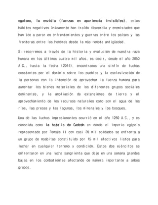egoísmo, la envidia (fuerzas en apariencia invisibles), estos hábitos negativos únicamente han traído discordia y enemistades que han ido a parar en enfrentamientos y guerras entre los países y las fronteras entre los hombres desde la más remota antigüedad. 
Si recorremos a través de la historia y evolución de nuestra raza humana en los últimos cuatro mil años, es decir, desde el año 2050 A.C., hasta la fecha (2014), encontramos una sinfín de luchas constantes por el dominio sobre los pueblos y la esclavización de la personas con la intención de aprovechar la fuerza humana para aumentar los bienes materiales de los diferentes grupos sociales dominantes, y la ampliación de extensiones de tierra y el aprovechamiento de los recursos naturales como son el agua de los ríos, las presas y las lagunas, los minerales y los bosques. 
Una de las luchas impresionantes ocurrió en el año 1250 A.C., y es conocida como la batalla de Cadesh en donde el imperio egipcio representado por Ramsés II con casi 20 mil soldados se enfrenta a un grupo de moabitas constituido por 15 mil efectivos listos para luchar en cualquier terreno y condición. Estos dos ejércitos se enfrentaron en una lucha sangrienta que dejo en una semana grandes bajas en los combatientes afectando de manera importante a ambos grupos. 
 