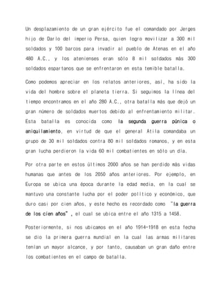 Un desplazamiento de un gran ejército fue el comandado por Jerges hijo de Darío del imperio Persa, quien logro movilizar a 300 mil soldados y 100 barcos para invadir al pueblo de Atenas en el año 480 A.C., y los atenienses eran sólo 8 mil soldados más 300 soldados espartanos que se enfrentaron en esta temible batalla. 
Como podemos apreciar en los relatos anteriores, así, ha sido la vida del hombre sobre el planeta tierra. Si seguimos la línea del tiempo encontramos en el año 280 A.C., otra batalla más que dejó un gran número de soldados muertos debido al enfrentamiento militar. Esta batalla es conocida como la segunda guerra púnica o aniquilamiento, en virtud de que el general Atila comandaba un grupo de 30 mil soldados contra 80 mil soldados romanos, y en esta gran lucha perdieron la vida 60 mil combatientes en sólo un día. 
Por otra parte en estos últimos 2000 años se han perdido más vidas humanas que antes de los 2050 años anteriores. Por ejemplo, en Europa se ubica una época durante la edad media, en la cual se mantuvo una constante lucha por el poder político y económico, que duro casi por cien años, y este hecho es recordado como “la guerra de los cien años”, el cual se ubica entre el año 1315 a 1458. 
Posteriormente, si nos ubicamos en el año 1914-1918 en esta fecha se dio la primera guerra mundial en la cual las armas militares tenían un mayor alcance, y por tanto, causaban un gran daño entre los combatientes en el campo de batalla.  