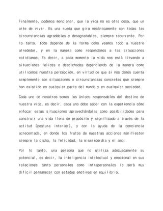 Finalmente, podemos mencionar, que la vida no es otra cosa, que un arte de vivir. Es una rueda que gira mecánicamente con todas las circunstancias agradables y desagradables, siempre recurrente. Por lo tanto, todo depende de la forma como veamos todo a nuestro alrededor, y en la manera como respondamos a las situaciones cotidianas. Es decir, a cada momento la vida nos está llevando a situaciones felices o desdichadas dependiendo de la manera como utilicemos nuestra percepción, en virtud de que si nos damos cuenta simplemente son situaciones o circunstancias concretas que siempre han existido en cualquier parte del mundo y en cualquier sociedad. 
Cada uno de nosotros somos los únicos responsables del destino de nuestra vida, es decir, cada uno debe saber con la experiencia cómo enfocar estas situaciones aprovechándolas como posibilidades para construir una vida llena de propósito y significado a través de la actitud (postura interior), y con la ayuda de la conciencia acrecentada, en donde los frutos de nuestras acciones manifiesten siempre la dicha, la felicidad, la misericordia y el amor. 
Por lo tanto, una persona que no utiliza adecuadamente su potencial, es decir, la inteligencia intelectual y emocional en sus relaciones tanto personales como intrapersonales le será muy difícil permanecer con estados emotivos en equilibrio. 
 