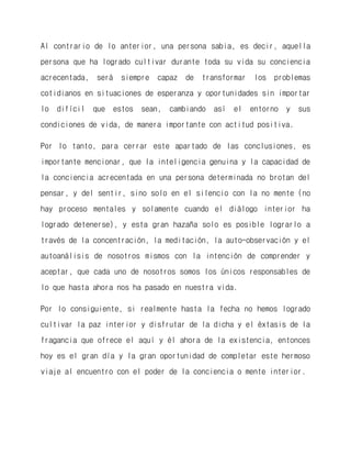 Al contrario de lo anterior, una persona sabia, es decir, aquella persona que ha logrado cultivar durante toda su vida su conciencia acrecentada, será siempre capaz de transformar los problemas cotidianos en situaciones de esperanza y oportunidades sin importar lo difícil que estos sean, cambiando así el entorno y sus condiciones de vida, de manera importante con actitud positiva. 
Por lo tanto, para cerrar este apartado de las conclusiones, es importante mencionar, que la inteligencia genuina y la capacidad de la conciencia acrecentada en una persona determinada no brotan del pensar, y del sentir, sino solo en el silencio con la no mente (no hay proceso mentales y solamente cuando el diálogo interior ha logrado detenerse), y esta gran hazaña solo es posible lograrlo a través de la concentración, la meditación, la auto-observación y el autoanálisis de nosotros mismos con la intención de comprender y aceptar, que cada uno de nosotros somos los únicos responsables de lo que hasta ahora nos ha pasado en nuestra vida. 
Por lo consiguiente, si realmente hasta la fecha no hemos logrado cultivar la paz interior y disfrutar de la dicha y el éxtasis de la fragancia que ofrece el aquí y él ahora de la existencia, entonces hoy es el gran día y la gran oportunidad de completar este hermoso viaje al encuentro con el poder de la conciencia o mente interior. 
 