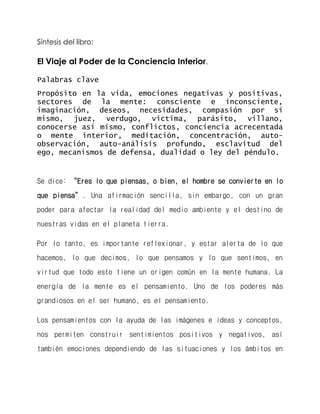 Síntesis del libro: 
El Viaje al Poder de la Conciencia Interior. 
Palabras clave 
Propósito en la vida, emociones negativas y positivas, sectores de la mente: consciente e inconsciente, imaginación, deseos, necesidades, compasión por sí mismo, juez, verdugo, victima, parásito, villano, conocerse así mismo, conflictos, conciencia acrecentada o mente interior, meditación, concentración, auto- observación, auto-análisis profundo, esclavitud del ego, mecanismos de defensa, dualidad o ley del péndulo. 
Se dice: “Eres lo que piensas, o bien, el hombre se convierte en lo que piensa”. Una afirmación sencilla, sin embargo, con un gran poder para afectar la realidad del medio ambiente y el destino de nuestras vidas en el planeta tierra. 
Por lo tanto, es importante reflexionar, y estar alerta de lo que hacemos, lo que decimos, lo que pensamos y lo que sentimos, en virtud que todo esto tiene un origen común en la mente humana. La energía de la mente es el pensamiento. Uno de los poderes más grandiosos en el ser humano, es el pensamiento. 
Los pensamientos con la ayuda de las imágenes e ideas y conceptos, nos permiten construir sentimientos positivos y negativos, así también emociones dependiendo de las situaciones y los ámbitos en  