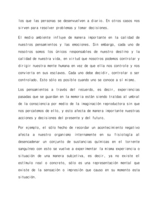 los que las personas se desenvuelven a diario. En otros casos nos sirven para resolver problemas y tomar decisiones. 
El medio ambiente influye de manera importante en la calidad de nuestros pensamientos y las emociones. Sin embargo, cada uno de nosotros somos los únicos responsables de nuestro destino y la calidad de nuestra vida, en virtud que nosotros podemos controlar y dirigir nuestra mente humana en vez de que ella nos controle y nos convierta en sus esclavos. Cada uno debe decidir, controlar o ser controlado. Esto sólo es posible cuando uno se conoce a sí mismo. 
Los pensamientos a través del recuerdo, es decir, experiencias pasadas que se guardan en la memoria están siendo traídas al umbral de la consciencia por medio de la imaginación reproductora sin que nos percatemos de ello, y esto afecta de manera importante nuestras acciones y decisiones del presente y del futuro. 
Por ejemplo, el sólo hecho de recordar un acontecimiento negativo afecta a nuestro organismo internamente en su fisiología al desencadenar un conjunto de sustancias químicas en el torrente sanguíneo con esto se vuelve a experimentar la misma experiencia o situación de una manera subjetiva, es decir, ya no existe el estímulo real o concreto, sólo es una representación mental que existe de la sensación o impresión que causo en su momento esta situación.  