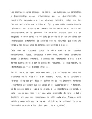 Los acontecimientos pasados, es decir, las experiencias agradables o desagradables están influenciadas por la identificación, la imaginación reproductora y el diálogo interior, estas son las fuerzas invisibles que utiliza el Ego, y que están constantemente reforzando los recuerdos del pasado que se ubican en el sector del subconsciente de la persona. Lo anterior provoca cada día un desgaste intenso tanto físico como psicológico en las personas con intensidades diferentes de acuerdo con la voluntad que cada uno tenga y los mecanismos de defensa que utilice a diario. 
Cada uno de nosotros somos la obra maestra de nuestros pensamientos, ideas, conceptos y emociones, que hemos construido desde la primera infancia, y además los reforzamos a diario sin darnos cuenta de ello con la ayuda del recuerdo, la imaginación, la identificación y el diálogo interior. 
Por lo tanto, es importante mencionar, que la fuente de todos los problemas en la vida diaria en nuestro mundo, es la conciencia foránea integrada por todo el contenido de los procesos mentales (inventario personal) que se ubica en el subconsciente, y también, se le conoce como el Ego o yo mismo, o la importancia personal, y esta ilusión nos hace vivir una vida miserable de infelicidad y desdicha sin que nos percatemos de ello cada día. Siempre está sujeta y gobernada por la Ley del péndulo o la dualidad (lucha de contrarios sujetos a dos polos: positivo y negativo).  