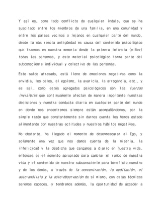 Y así es, como todo conflicto de cualquier índole, que se ha suscitado entre los miembros de una familia, en una comunidad y entre los países vecinos o lejanos en cualquier parte del mundo, desde la más remota antigüedad es causa del contenido psicológico que traemos en nuestra memoria desde la primera infancia (niñez) todas las personas, y este material psicológico forma parte del subconsciente individual y colectivo de las personas. 
Este saldo atrasado, está lleno de emociones negativas como la envidia, los celos, el egoísmo, la avaricia, la arrogancia, etc., y es así, como estos agregados psicológicos son las fuerzas invisibles que continuamente afectan de manera importante nuestras decisiones y nuestra conducta diaria en cualquier parte del mundo en donde nos encontremos siempre están acompañándonos, por la simple razón que constantemente sin darnos cuenta los hemos estado alimentando con nuestras actitudes y nuestros hábitos negativos. 
No obstante, ha llegado el momento de desenmascarar al Ego, y solamente una vez que nos damos cuenta de la miseria, la infelicidad y la desdicha que cargamos a diario en nuestra vida, entonces es el momento apropiado para cambiar el rumbo de nuestra vida y el contenido de nuestro subconsciente para beneficio nuestro y de los demás, a través de la concentración, la meditación, el auto-análisis y la auto-observación de sí mismo, con estas técnicas seremos capaces, y tendremos además, la oportunidad de acceder a  