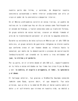 nuestra parte más íntima, y asimismo, de despertar nuestra conciencia acrecentada o mente interior produciendo con ello un viaje al poder de la conciencia o despertar interior. 
En el México prehispánico existió en estas tierras, un pueblo de nativos en la ciudad que hoy en día se conoce como Teotihuacán en el estado de Hidalgo, y fueron conocidos como La tradición Tolteca. Un grupo selecto de estos nativos, crearon un método llamado el arte de la transformación personal: el arte de la segunda atención. 
Durante su existencia de esta cultura en México por el año 1300 de esta era, un grupo selecto de guerreros indígenas se dieron cuenta que conforme crece el ser humano desde su infancia hasta la senectud, por medio de la domesticación o proceso de socialización (endoculturación) van creando en la mente a tres entidades: el juez, la víctima y el parásito. 
Por su parte, en el oriente desde el año 500 a.C., específicamente en la India a estas entidades se las llama las cinco hijas de Mara y son: la codicia, el orgullo o arrogancia, el temor, la ignorancia y el deseo. 
El hallazgo anterior, fue gracias a Siddhartha Gautama conocido también como Buda, quiere decir, el que despertó. Fue este príncipe, que un día a la edad de 26 años al darse cuenta sobre el dolor y el sufrimiento que vivimos en nuestra vida, se dedicó a  