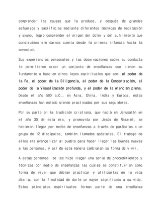 comprender las causas que la produce, y después de grandes esfuerzos y sacrificios mediante diferentes técnicas de meditación y ayuno, logro comprender el origen del dolor y del sufrimiento que construimos sin darnos cuenta desde la primera infancia hasta la senectud. 
Sus experiencias personales y las observaciones sobre su conducta le permitieron crear un conjunto de enseñanzas que tienen su fundamento o base en cinco leyes espirituales que son: el poder de la Fe, el poder de la Diligencia, el poder de la Concentración, el poder de la Visualización profunda, y el poder de la Atención plena. Desde el año 500 a.C., en Asia, China, India y Europa, estas enseñanzas han estado siendo practicadas por sus seguidores. 
Por su parte en la tradición cristiana, que nació en Jerusalén en el año 30 de esta era, y promovida por Jesús de Nazaret, se hicieron llegar por medio de enseñanzas a través de parábolas a un grupo de 12 discípulos, también llamados apóstoles. El trabajo de ellos era evangelizar al pueblo para hacer llegar las buenas nuevas a las personas, y así de esta manera cambiaran su forma de vivir. 
A estas personas se les hizo llegar una serie de procedimientos y técnicas por medio de enseñanzas las cuales se constituirían como forma de vivir que debían practicar y utilizarlas en la vida diaria, con la finalidad de darle un mayor significado a su vida. Estos principios espirituales forman parte de una enseñanza  