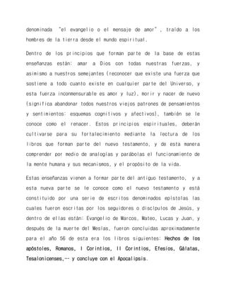 denominada “el evangelio o el mensaje de amor”, traído a los hombres de la tierra desde el mundo espiritual. 
Dentro de los principios que forman parte de la base de estas enseñanzas están: amar a Dios con todas nuestras fuerzas, y asimismo a nuestros semejantes (reconocer que existe una fuerza que sostiene a todo cuanto existe en cualquier parte del Universo, y esta fuerza inconmensurable es amor y luz), morir y nacer de nuevo (significa abandonar todos nuestros viejos patrones de pensamientos y sentimientos: esquemas cognitivos y afectivos), también se le conoce como el renacer. Estos principios espirituales, deberán cultivarse para su fortalecimiento mediante la lectura de los libros que forman parte del nuevo testamento, y de esta manera comprender por medio de analogías y parábolas el funcionamiento de la mente humana y sus mecanismos, y el propósito de la vida. 
Estas enseñanzas vienen a formar parte del antiguo testamento, y a esta nueva parte se le conoce como el nuevo testamento y está constituido por una serie de escritos denominados epístolas las cuales fueron escritas por los seguidores o discípulos de Jesús, y dentro de ellas están: Evangelio de Marcos, Mateo, Lucas y Juan, y después de la muerte del Mesías, fueron concluidas aproximadamente para el año 56 de esta era los libros siguientes: Hechos de los apóstoles, Romanos, I Corintios, II Corintios, Efesios, Gálatas, Tesalonicenses,… y concluye con el Apocalipsis.  