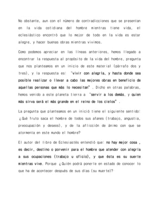 No obstante, aun con el número de contradicciones que se presentan en la vida cotidiana del hombre mientras tiene vida, el eclesiástico encontró que lo mejor de todo en la vida es estar alegre, y hacer buenas obras mientras vivimos. 
Como podemos apreciar en las líneas anteriores, hemos llegado a encontrar la respuesta al propósito de la vida del hombre, pregunta que nos planteamos en un inicio de este material (párrafo dos y tres), y la respuesta es: “vivir con alegría, y hasta donde sea posible realizar o llevar a cabo las mejores obras en beneficio de aquellas personas que más lo necesitan”. Dicho en otras palabras, hemos venido a este planeta tierra a “servir a los demás, y quien más sirva será el más grande en el reino de los cielos”. 
La pregunta que planteamos en un inició tiene el siguiente sentido: ¿Qué fruto saca el hombre de todos sus afanes (trabajo, angustia, preocupación y deseos), y de la aflicción de ánimo con que se atormenta en este mundo el hombre? 
El autor del libro de Eclesiastés entendió que: no hay mejor cosa , es decir, destino o porvenir para el hombre que atender con alegría a sus ocupaciones (trabajo u oficio), y que ésta es su suerte mientras vive. Porque ¿Quién podrá ponerle en estado de conocer lo que ha de acontecer después de sus días (su muerte)?  