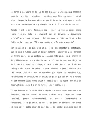 El mensaje es sobre el Reino de los Cielos, y utilizo una analogía como la luz, las tinieblas, y menciono que Dios es amor, y es al mismo tiempo la luz que viene a sustituir a la bruma que acompaña al hombre desde que nace y siempre está con él sin darse cuenta. 
Moisés llamó a este fenómeno espiritual: la tierra donde emana leche y miel, Buda lo relacionó con el Nirvana, y Jesucristo promovió este lugar sagrado y del ser como el reino de Dios, y los Toltecas le llamaron “El nuevo sueño o la Segunda Atención”. 
Con relación a los párrafos anteriores, es importante enfatizar, que la mente humana como un hiperfenómeno inmaterial y el cerebro al formar parte de un sistema del pensamiento permiten al hombre la decodificación e interpretación de la información que nos llega por medio de los sentidos (vista, olfato, oído, tacto, etc.) de los reflejos del mundo exterior, y este sistema orgánico convierte a las sensaciones o a las impresiones por medio de pensamientos, sentimientos o sensaciones y emociones para que así de esta manera el ser humano pueda comprender y adaptarse a su medio ambiente al desenvolverse cada día en la naturaleza y sobrevivir. 
El ser humano en la vida diaria desde que nace hasta que muere se comunica, con las cosas, personas y animales a través del hacer (actuar), pensar (pensamiento), el sentir (sentimiento o sensación), y la palabra, es decir, se pone en contacto con ellas en sus actividades diarias por medio de verbalizaciones que se  