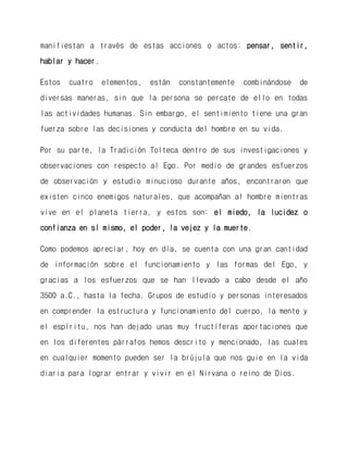 manifiestan a través de estas acciones o actos: pensar, sentir, hablar y hacer. 
Estos cuatro elementos, están constantemente combinándose de diversas maneras, sin que la persona se percate de ello en todas las actividades humanas. Sin embargo, el sentimiento tiene una gran fuerza sobre las decisiones y conducta del hombre en su vida. 
Por su parte, la Tradición Tolteca dentro de sus investigaciones y observaciones con respecto al Ego. Por medio de grandes esfuerzos de observación y estudio minucioso durante años, encontraron que existen cinco enemigos naturales, que acompañan al hombre mientras vive en el planeta tierra, y estos son: el miedo, la lucidez o confianza en sí mismo, el poder, la vejez y la muerte. 
Como podemos apreciar, hoy en día, se cuenta con una gran cantidad de información sobre el funcionamiento y las formas del Ego, y gracias a los esfuerzos que se han llevado a cabo desde el año 3500 a.C., hasta la fecha. Grupos de estudio y personas interesados en comprender la estructura y funcionamiento del cuerpo, la mente y el espíritu, nos han dejado unas muy fructíferas aportaciones que en los diferentes párrafos hemos descrito y mencionado, las cuales en cualquier momento pueden ser la brújula que nos guie en la vida diaria para lograr entrar y vivir en el Nirvana o reino de Dios.  