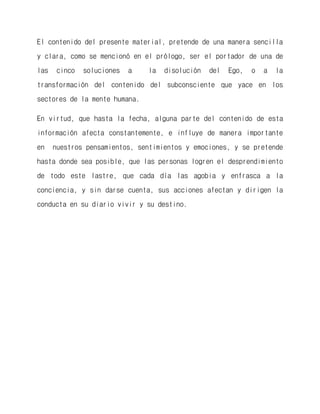 El contenido del presente material, pretende de una manera sencilla y clara, como se mencionó en el prólogo, ser el portador de una de las cinco soluciones a la disolución del Ego, o a la transformación del contenido del subconsciente que yace en los sectores de la mente humana. 
En virtud, que hasta la fecha, alguna parte del contenido de esta información afecta constantemente, e influye de manera importante en nuestros pensamientos, sentimientos y emociones, y se pretende hasta donde sea posible, que las personas logren el desprendimiento de todo este lastre, que cada día las agobia y enfrasca a la conciencia, y sin darse cuenta, sus acciones afectan y dirigen la conducta en su diario vivir y su destino.  