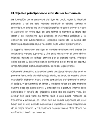 El objetivo principal en la vida del ser humano es: 
La liberación de la esclavitud del Ego, es decir, lograr la libertad personal, y así de esta manera alcanzar el estado samadi o serenidad, el estado de sintonización perfecta con el Universo y con el Absoluto, en virtud que de esta forma, el hombre se libera del dolor y del sufrimiento que produce el inventario personal y su contenido del subconsciente, logrando salirse de la rueda del Shamsara conocidos como “los ciclos de la vida y de la muerte”. 
Al lograr la disolución del Ego, el hombre entonces será capaz de alcanzar la verdad suprema, y vivir en la dicha y en el amor divino mientras transita su tiempo efímero por el planeta tierra, viviendo cada día de su existencia con la compañía de los frutos del espíritu: amor, felicidad, dicha, misericordia, bondad, y paz interior. 
Cada día de nuestra existencia como pasajeros temporales en este planeta tierra, más allá del trabajo diario, es decir, de nuestro oficio o profesión debemos hasta donde sea posible comprender el amor o agápe, y convertirnos en amor y luz para hacer de esta manera nuestra base de operaciones, y esta actitud o postura interna dará significado y llenará de propósito cada día de nuestra vida, sin olvidar que esta visita de forma física a este plano material, es transitoria y pasajera, en virtud que no somos originarios de este lugar, sino es una parada necesaria e importante para prepararnos de la mejor manera, y así continuar nuestra viaje a otros planos de existencia a través del Universo.  