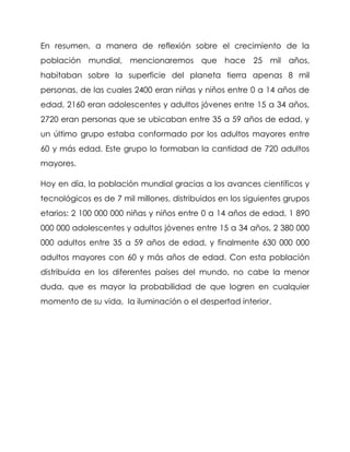 En resumen, a manera de reflexión sobre el crecimiento de la población mundial, mencionaremos que hace 25 mil años, habitaban sobre la superficie del planeta tierra apenas 8 mil personas, de las cuales 2400 eran niñas y niños entre 0 a 14 años de edad, 2160 eran adolescentes y adultos jóvenes entre 15 a 34 años, 2720 eran personas que se ubicaban entre 35 a 59 años de edad, y un último grupo estaba conformado por los adultos mayores entre 60 y más edad. Este grupo lo formaban la cantidad de 720 adultos mayores. 
Hoy en día, la población mundial gracias a los avances científicos y tecnológicos es de 7 mil millones, distribuidos en los siguientes grupos etarios: 2 100 000 000 niñas y niños entre 0 a 14 años de edad, 1 890 000 000 adolescentes y adultos jóvenes entre 15 a 34 años, 2 380 000 000 adultos entre 35 a 59 años de edad, y finalmente 630 000 000 adultos mayores con 60 y más años de edad. Con esta población distribuida en los diferentes países del mundo, no cabe la menor duda, que es mayor la probabilidad de que logren en cualquier momento de su vida, la iluminación o el despertad interior.  