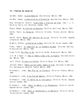 14.- Fuentes de consulta 
Aun Weor, Samael. La Gran Rebelión. Zeus Editores. México, 1980. 
Aun Weor, Samael. La Revolución de la Dialéctica. Nous Editores. México, 1990. 
Blay Fontcuberta, Antonio. Creatividad y Plenitud de Vida. Tomo I y II. Editorial Iberia, S.A. Barcelona. España, 1973. 
Chopra, Deepak. El Libro de los Secretos. Editorial Santillana. México, 2004. 
Coelho, Paulo. El Peregrino. Editorial Grijalbo. Tercera edición. México, 2005. 
Coelho, Paulo. Manual del Guerrero de la Luz. Editorial Grijalbo. Segunda reimpresión. México, 2006. 
De Mello, Anthony. La Oración de la Rana. Editorial Sal Terrae. España, 1988. 
Fisher, Robert. El Caballero de la Armadura Oxidada. Ediciones Obelisco. Primera edición. México, 1994. 
Fromm, Erich. Del Tener al Ser. Editorial Paidós. Reimpresión. México, 2001. 
Ilin, M. y Segal, E. Cómo el Hombre Llegó a Ser un Gigante. Ediciones Quinto Sol. México, 1985. 
Jalil, Gibrán. El Loco y el Profeta. Editorial Época, S.A. México, 2005. 
Jeffress, Robert. Cambie sus Actitudes, Cambie su Vida. Ediciones la Américas, A.C. Decimocuarta impresión. Puebla, México, 2008. 
Krishnamurti, Jiddu. Más Allá de la Violencia. Editorial Planeta. México, 1990. 
Krishnamurti, Jiddu. A los Pies del Maestro. Editorial Planeta. México, 1985. 
Krishnamurti, Jiddu. El Camino de la Inteligencia. Editorial Kairós. Segunda edición. España, 2001. 
Krishnamurti, Jiddu. Sobre la Mente y el Pensamiento. Editorial Kairós. Segunda edición. España, 2001. 
Krishnamurti, Jiddu. Sobre el Aprendizaje y la Sabiduría. Editorial Kairós. Tercera edición. España, 2006.  