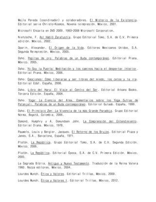 Mejía Pereda (coordinador) y colaboradores. El Misterio de la Existencia. Editorial serie Christo-Kosmos. Novena reimpresión. México, 2001. 
Microsoft Encarta en DVD 2009. 1993-2008 Microsoft Corporation. 
Nietzsche, F. Así Habló Zaratustra. Grupo Editorial Tomo, S.A. de C.V. Primera edición. México, 2002. 
Oparin, Alexander. El Origen de la Vida. Editores Mexicanos Unidos, S.A. Segunda Reimpresión. México, 2005. 
Osho. Pepitas de oro: Palabras de un Buda contemporáneo. Editorial Prana. México, 2005. 
Osho. Yo Soy la Puerta: Meditación y los caminos hacia el despertar interior. Editorial Prana. México, 2006. 
Osho. Emociones: Cómo liberarse y ser libres del miedo, los celos y la ira. Editorial Edaf. España, 2008. 
Osho. Libro del Hara: El Viaje al Centro del Ser. Editorial Arkano Books. Tercera Edición. España, 2004. 
Osho. Yoga: La Ciencia del Alma. Comentarios sobre los Yoga Sutras de Patanjali. Palabras de un Buda contemporáneo. Editorial Gulaab. España, 1999. 
Osho. El Principio Zen: La Vivencia de la más Grande Paradoja. Grupo Editorial Norma. Bogotá, Colombia, 2006. 
Osmond, Humphry y A. Osmundsen John. La Comprensión del Entendimiento. Editorial Diana. México, 1978. 
Pauwels, Louis y Bergier, Jacques. El Retorno de los Brujos. Editorial Plaza y Janes, S.A., Barcelona, España, 1971. 
Platón. La República. Grupo Editorial Tomo, S.A. de C.V. Segunda Edición. México, 2006. 
Platón. La República. Editorial Época, S.A. de C.V. Primera Edición. México, 2005. 
La Sagrada Biblia. Antiguo y Nuevo Testamento. Traducción de la Reina Valera 1960. Rezza editores. México, 2004. 
Lourdes Munch. Ética y Valores. Editorial Trillas, México, 2009. 
Lourdes Munch. Ética y Valores I. Editorial Trillas, México, 2012.  