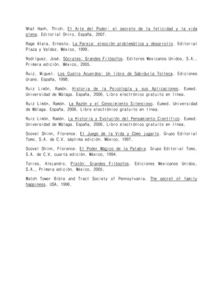 Nhat Hanh, Thich. El Arte del Poder: el secreto de la felicidad y la vida plena. Editorial Oniro. España, 2007. 
Rage Atala, Ernesto. La Pareja: elección problemática y desarrollo. Editorial Plaza y Valdez. México, 1999. 
Rodríguez, José. Sócrates: Grandes Filósofos. Editores Mexicanos Unidos, S.A., Primera edición. México, 2005. 
Ruiz, Miguel. Los Cuatro Acuerdos: Un libro de Sabiduría Tolteca. Ediciones Urano. España, 1998. 
Ruiz Limón, Ramón. Historia de la Psicología y sus Aplicaciones. Eumed. Universidad de Málaga. España, 2006. Libro electrónico gratuito en línea. 
Ruiz Limón, Ramón. La Razón y el Conocimiento Silencioso. Eumed. Universidad de Málaga. España, 2006. Libro electrónico gratuito en línea. 
Ruiz Limón, Ramón. La Historia y Evolución del Pensamiento Científico. Eumed. Universidad de Málaga. España, 2006. Libro electrónico gratuito en línea. 
Scovel Shinn, Florence. El Juego de la Vida y Cómo jugarlo. Grupo Editorial Tomo, S.A. de C.V. séptima edición. México, 1997. 
Scovel Shinn, Florence. El Poder Mágico de la Palabra. Grupo Editorial Tomo, S.A. de C.V. cuarta edición. México, 1994. 
Torres, Alejandro. Platón: Grandes Filósofos. Ediciones Mexicanos Unidos, S.A., Primera edición. México, 2005. 
Watch Tower Bible and Tract Society of Pennsylvania. The secret of family happiness. USA, 1996. 
 
