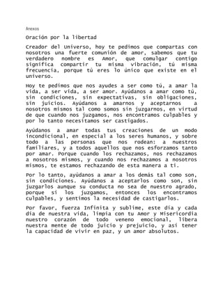 Anexos 
Oración por la libertad 
Creador del Universo, hoy te pedimos que compartas con nosotros una fuerte comunión de amor, sabemos que tu verdadero nombre es Amor, que comulgar contigo significa compartir tu misma vibración, tú misma frecuencia, porque tú eres lo único que existe en el universo. 
Hoy te pedimos que nos ayudes a ser como tú, a amar la vida, a ser vida, a ser amor. Ayúdanos a amar como tú, sin condiciones, sin expectativas, sin obligaciones, sin juicios. Ayúdanos a amarnos y aceptarnos a nosotros mismos tal como somos sin juzgarnos, en virtud de que cuando nos juzgamos, nos encontramos culpables y por lo tanto necesitamos ser castigados. 
Ayúdanos a amar todas tus creaciones de un modo incondicional, en especial a los seres humanos, y sobre todo a las personas que nos rodean: a nuestros familiares, y a todos aquellos que nos esforzamos tanto por amar. Porque cuando los rechazamos, nos rechazamos a nosotros mismos, y cuando nos rechazamos a nosotros mismos, te estamos rechazando de esta manera a ti. 
Por lo tanto, ayúdanos a amar a los demás tal como son, sin condiciones. Ayúdanos a aceptarlos como son, sin juzgarlos aunque su conducta no sea de nuestro agrado, porque si los juzgamos, entonces los encontramos culpables, y sentimos la necesidad de castigarlos. 
Por favor, fuerza Infinita y sublime, este día y cada día de nuestra vida, limpia con tu Amor y Misericordia nuestro corazón de todo veneno emocional, libera nuestra mente de todo juicio y prejuicio, y así tener la capacidad de vivir en paz, y un amor absolutos. 
 