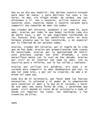 Hoy es un día muy especial: hoy abrimos nuestro corazón para amar de nuevo, y para decirnos los unos a los otros: Te amo, sin ningún miedo, de verdad. Hoy nos ofrecemos a ti. Ven a nosotros, utiliza nuestra voz, nuestros ojos, nuestras manos y nuestro corazón para compartir una comunión de amor con todos. 
Hoy creador del Universo, ayúdanos a ser como tú, puro amor. Gracias por todo lo que hemos recibido cada día de parte tuya, y por lo que seguiremos recibiendo en los futuros días que nos permitirás estar en este hermoso planeta que tú has construido, y en especial por la libertad de ser quienes somos. 
Gracias, creador del Universo, por el regalo de la vida que me has dado. Gracias por proporcionarme todo cuanto he necesitado. Gracias por la oportunidad de sentir este precioso cuerpo tan bien diseñado, y esta maravillosa mente con la cual me has dotado. Gracias por vivir en mi interior con todo tu amor, con tu espíritu puro e infinito, con la luz cálida y radiante. 
Gracias por utilizar mis palabras, mis ojos y mi corazón para compartir tu amor dondequiera que voy. Te amo tal como eres, y por ser tu creación, me amo a mí mismo tal como soy. 
Cada día de mi existencia, por favor dame las fuerzas necesarias, la voluntad y el poder de la comprensión para conservar el amor y la paz en mi corazón, y hacer de ese amor una nueva forma de vida, y permíteme que pueda vivir amando el resto de mi existencia a todo el mundo sin importar las razas, las ideologías, y las creencias de ellos. 
Amén 
