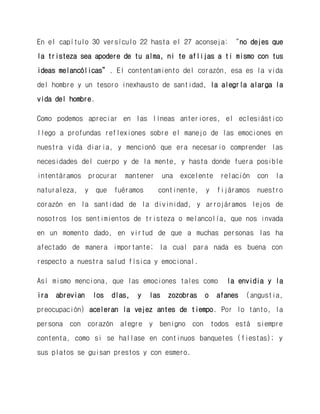 En el capítulo 30 versículo 22 hasta el 27 aconseja: “no dejes que la tristeza sea apodere de tu alma, ni te aflijas a ti mismo con tus ideas melancólicas”. El contentamiento del corazón, esa es la vida del hombre y un tesoro inexhausto de santidad, la alegría alarga la vida del hombre. 
Como podemos apreciar en las líneas anteriores, el eclesiástico llego a profundas reflexiones sobre el manejo de las emociones en nuestra vida diaria, y mencionó que era necesario comprender las necesidades del cuerpo y de la mente, y hasta donde fuera posible intentáramos procurar mantener una excelente relación con la naturaleza, y que fuéramos continente, y fijáramos nuestro corazón en la santidad de la divinidad, y arrojáramos lejos de nosotros los sentimientos de tristeza o melancolía, que nos invada en un momento dado, en virtud de que a muchas personas las ha afectado de manera importante; la cual para nada es buena con respecto a nuestra salud física y emocional. 
Así mismo menciona, que las emociones tales como la envidia y la ira abrevian los días, y las zozobras o afanes (angustia, preocupación) aceleran la vejez antes de tiempo. Por lo tanto, la persona con corazón alegre y benigno con todos está siempre contenta, como si se hallase en continuos banquetes (fiestas); y sus platos se guisan prestos y con esmero. 
 
