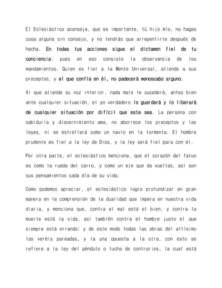 El Eclesiástico aconseja, que es importante, tú hijo mío, no hagas cosa alguna sin consejo, y no tendrás que arrepentirte después de hecha. En todas tus acciones sigue el dictamen fiel de tu conciencia; pues en eso consiste la observancia de los mandamientos. Quien es fiel a la Mente Universal, atiende a sus preceptos, y el que confía en él, no padecerá menoscabo alguno. 
Al que atiende su voz interior, nada malo le sucederá, antes bien ante cualquier situación, el yo verdadero lo guardará y lo liberará de cualquier situación por difícil que esta sea. La persona con sabiduría y discernimiento ama, no aborrece los preceptos y las leyes, ni se estrellará como un navío en la tormenta. El hombre prudente es fiel a la ley de Dios, y la ley será fiel para con él. 
Por otra parte, el eclesiástico menciona, que el corazón del fatuo es como la rueda del carro, y como un eje que da vueltas, así son sus pensamientos cada día de su vida. 
Como podemos apreciar, el eclesiástico logro profundizar en gran manera en la comprensión de la dualidad que impera en nuestra vida diaria, y menciona que, contra el mal está el bien, y contra la muerte está la vida, así también contra el hombre justo el que siempre está errando; y de este modo todas las obras del altísimo las veréis pareadas, y la una opuesta a la otra, con esto se refiere a la ley del péndulo o lucha de contrarios, la cual está  