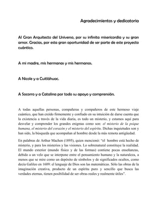 Agradecimientos y dedicatoria 
Al Gran Arquitecto del Universo, por su infinita misericordia y su gran amor. Gracias, por esta gran oportunidad de ser parte de este proyecto cuántico. 
A mi madre, mis hermanas y mis hermanos. 
A Nicole y a Cuitláhuac. 
A Socorro y a Catalina por todo su apoyo y comprensión. 
A todas aquellas personas, compañeras y compañeros de este hermoso viaje cuántico, que han creído firmemente y confiado en su intuición de darse cuenta que la existencia a través de la vida diaria, es todo un misterio, y estamos aquí para desvelar y comprender los grandes enigmas como son: el misterio de la psique humana, el misterio del corazón y el misterio del espíritu. Dichas inquietudes son y han sido, la búsqueda que acompañan al hombre desde la más remota antigüedad. 
En palabras de Arthur Machen (1895), quien mencionó: “el hombre está hecho de misterio, y para los misterios y las visiones. Lo sobrenatural constituye la realidad. El mundo exterior (mundo físico y de las formas) contiene pocas enseñanzas, debido a un velo que se interpone entre el pensamiento humano y la naturaleza, a menos que se mire como un depósito de símbolos y de significados ocultos, como decía Galileo en 1609: el lenguaje de Dios son las matemáticas. Sólo las obras de la imaginación creativa, producto de un espíritu puro y sencillo que busca las verdades eternas, tienen posibilidad de ser obras reales y realmente útiles”.  