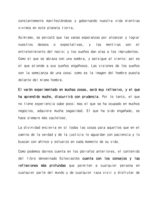 constantemente manifestándose y gobernando nuestra vida mientras vivimos en este planeta tierra. 
Asimismo, se percató que las vanas esperanzas por alcanzar y lograr nuestros deseos o expectativas, y las mentiras son el entretenimiento del necio; y los sueños dan alas a los imprudentes. Como el que se abraza con una sombra, y persigue al viento; así es el que atiende a sus sueños engañosos. Las visiones de los sueños son la semejanza de una cosa; como es la imagen del hombre puesta delante del mismo hombre. 
El varón experimentado en muchas cosas, será muy reflexivo, y el que ha aprendido mucho, discurrirá con prudencia. Por lo tanto, el que no tiene experiencia sabe poco; mas el que se ha ocupado en muchos negocios, adquiere mucha sagacidad. El que ha sido engañado, se hace siempre más cauteloso. 
La divinidad encierra en sí todas las cosas para aquellos que en el camino de la verdad y de la justicia lo aguardan con paciencia y lo buscan con ahínco y esfuerzo en cada momento de su vida. 
Como podemos darnos cuenta en los párrafos anteriores, el contenido del libro denominado Eclesiastés cuenta con los consejos y las reflexiones más profundas que permiten a cualquier persona en cualquier parte del mundo y de cualquier raza vivir y disfrutar de  