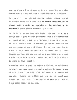 una vida plena y llena de comprensión y en compasión, pero sobre todo en alegría y amor tanto con él mismo como con otras personas. 
Del contenido y análisis del material podemos rescatar que el Eclesiástico quizá se dio cuenta que en nuestras relaciones diarias siempre están presente los sentimientos, las emociones y los pensamientos (inteligencia intelectual y afectiva). 
Por lo tanto, es muy importante hasta donde sea posible pedir consejo sobre alguna decisión que debamos tomar o bien reflexionar a profundidad considerando todos los pormenores que se encuentren en una situación o evento determinado, ya que en todas nuestras acciones debemos de seguir el dictamen fiel de nuestra conciencia, y confiar hasta donde sea posible en la mente interior cuando tengamos que tomar una decisión que de alguna forma u otra pueda afectar nuestra vida, es decir, nuestro destino o futuro inmediato de manera positiva o negativa. 
Finalmente, antes de pasar al siguiente apartado, es conveniente enfatizar, que hasta donde sea posible debemos de buscar la paz interior y vivir con alegría en todo momento, y aceptar que cualquier situación por difícil que esta sea no durará para siempre, en virtud que todo proceso en la existencia tiene un tiempo determinado, y es pasajero.  