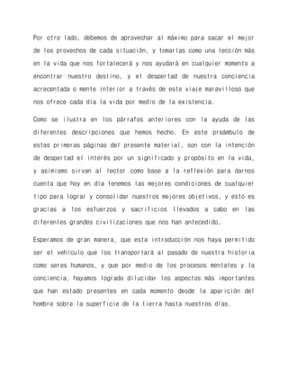 Por otro lado, debemos de aprovechar al máximo para sacar el mejor de los provechos de cada situación, y tomarlas como una lección más en la vida que nos fortalecerá y nos ayudará en cualquier momento a encontrar nuestro destino, y el despertad de nuestra conciencia acrecentada o mente interior a través de este viaje maravilloso que nos ofrece cada día la vida por medio de la existencia. 
Como se ilustra en los párrafos anteriores con la ayuda de las diferentes descripciones que hemos hecho. En este preámbulo de estas primeras páginas del presente material, son con la intención de despertad el interés por un significado y propósito en la vida, y asimismo sirvan al lector como base a la reflexión para darnos cuenta que hoy en día tenemos las mejores condiciones de cualquier tipo para lograr y consolidar nuestros mejores objetivos, y esto es gracias a los esfuerzos y sacrificios llevados a cabo en las diferentes grandes civilizaciones que nos han antecedido. 
Esperamos de gran manera, que esta introducción nos haya permitido ser el vehículo que los transportará al pasado de nuestra historia como seres humanos, y que por medio de los procesos mentales y la conciencia, hayamos logrado dilucidar los aspectos más importantes que han estado presentes en cada momento desde la aparición del hombre sobre la superficie de la tierra hasta nuestros días. 
 