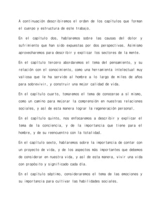 A continuación describiremos el orden de los capítulos que forman el cuerpo y estructura de este trabajo. 
En el capítulo dos, hablaremos sobre las causas del dolor y sufrimiento que han sido expuestas por dos perspectivas. Asimismo aprovecharemos para describir y explicar los sectores de la mente. 
En el capítulo tercero abordaremos el tema del pensamiento, y su relación con el conocimiento, como una herramienta intelectual muy valiosa que le ha servido al hombre a lo largo de miles de años para sobrevivir, y construir una mejor calidad de vida. 
En el capítulo cuarto, tomaremos el tema de conocerse a sí mismo, como un camino para mejorar la comprensión en nuestras relaciones sociales, y así de esta manera lograr la regeneración personal. 
En el capítulo quinto, nos enfocaremos a describir y explicar el tema de la conciencia, y de la importancia que tiene para el hombre, y de su reencuentro con la totalidad. 
En el capítulo sexto, hablaremos sobre la importancia de contar con un proyecto de vida, y de los aspectos más importantes que debemos de considerar en nuestra vida, y así de esta manera, vivir una vida con propósito y significado cada día. 
En el capítulo séptimo, consideraremos el tema de las emociones y su importancia para cultivar las habilidades sociales.  