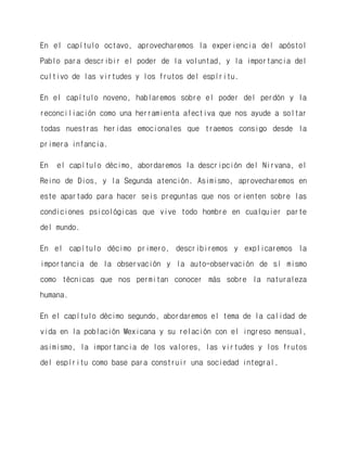 En el capítulo octavo, aprovecharemos la experiencia del apóstol Pablo para describir el poder de la voluntad, y la importancia del cultivo de las virtudes y los frutos del espíritu. 
En el capítulo noveno, hablaremos sobre el poder del perdón y la reconciliación como una herramienta afectiva que nos ayude a soltar todas nuestras heridas emocionales que traemos consigo desde la primera infancia. 
En el capítulo décimo, abordaremos la descripción del Nirvana, el Reino de Dios, y la Segunda atención. Asimismo, aprovecharemos en este apartado para hacer seis preguntas que nos orienten sobre las condiciones psicológicas que vive todo hombre en cualquier parte del mundo. 
En el capítulo décimo primero, describiremos y explicaremos la importancia de la observación y la auto-observación de sí mismo como técnicas que nos permitan conocer más sobre la naturaleza humana. 
En el capítulo décimo segundo, abordaremos el tema de la calidad de vida en la población Mexicana y su relación con el ingreso mensual, asimismo, la importancia de los valores, las virtudes y los frutos del espíritu como base para construir una sociedad integral.  