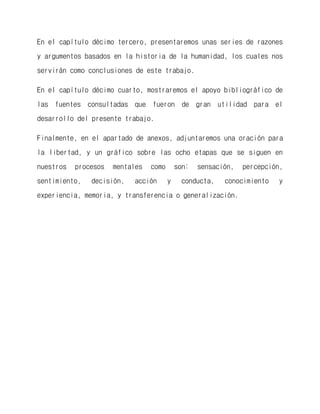 En el capítulo décimo tercero, presentaremos unas series de razones y argumentos basados en la historia de la humanidad, los cuales nos servirán como conclusiones de este trabajo. 
En el capítulo décimo cuarto, mostraremos el apoyo bibliográfico de las fuentes consultadas que fueron de gran utilidad para el desarrollo del presente trabajo. 
Finalmente, en el apartado de anexos, adjuntaremos una oración para la libertad, y un gráfico sobre las ocho etapas que se siguen en nuestros procesos mentales como son: sensación, percepción, sentimiento, decisión, acción y conducta, conocimiento y experiencia, memoria, y transferencia o generalización. 
 