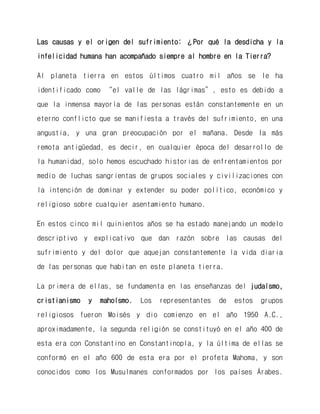Las causas y el origen del sufrimiento: ¿Por qué la desdicha y la infelicidad humana han acompañado siempre al hombre en la Tierra? 
Al planeta tierra en estos últimos cuatro mil años se le ha identificado como “el valle de las lágrimas”, esto es debido a que la inmensa mayoría de las personas están constantemente en un eterno conflicto que se manifiesta a través del sufrimiento, en una angustia, y una gran preocupación por el mañana. Desde la más remota antigüedad, es decir, en cualquier época del desarrollo de la humanidad, solo hemos escuchado historias de enfrentamientos por medio de luchas sangrientas de grupos sociales y civilizaciones con la intención de dominar y extender su poder político, económico y religioso sobre cualquier asentamiento humano. 
En estos cinco mil quinientos años se ha estado manejando un modelo descriptivo y explicativo que dan razón sobre las causas del sufrimiento y del dolor que aquejan constantemente la vida diaria de las personas que habitan en este planeta tierra. 
La primera de ellas, se fundamenta en las enseñanzas del judaísmo, cristianismo y mahoísmo. Los representantes de estos grupos religiosos fueron Moisés y dio comienzo en el año 1950 A.C., aproximadamente, la segunda religión se constituyó en el año 400 de esta era con Constantino en Constantinopla, y la última de ellas se conformó en el año 600 de esta era por el profeta Mahoma, y son conocidos como los Musulmanes conformados por los países Árabes.  