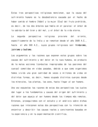 Estas tres perspectivas religiosas mencionan, que la causa del sufrimiento humano es la desobediencia causada por el hecho de haber comido el hombre (Adán) y la mujer (Eva) del fruto prohibido, es decir, de los dos árboles que había en el paraíso: el árbol de la sabiduría del bien y del mal, y el árbol de la vida eterna. 
La segunda perspectiva religiosa proviene del oriente, específicamente de la India y se remontan desde el año 3500 A.C., hasta el año 500 A.C., cuyos grupos religiosos son: hinduismo, jainismo y budismo. 
Los argumentos y las razones que exponen estos grupos sobre las causas del sufrimiento y del dolor en la raza humana, es producto de la malas acciones (conductas inapropiadas de las pasiones del cuerpo) cometidas en vidas pasadas, debido a que como organismos hemos vivido una gran cantidad de veces o millones de vidas en distintas formas, es decir, hemos ocupado distintos cuerpos desde los minerales, las plantas, las aves, hasta llegar al ser humano. 
Una vez expuestas las razones de estas dos perspectivas las cuales dan lugar a los fundamentos y causas del origen del sufrimiento y del dolor que aqueja al ser humano desde los tiempos más remotos. Entonces, proseguiremos con el estudio y el análisis sobre dichas razones que interponen estas dos perspectivas con la intención de encontrar y describir las causas reales y convincentes basadas en la experiencia y en la experimentación científica.  