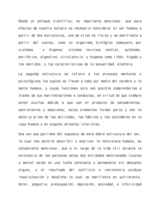Desde un enfoque científico, es importante mencionar, que para efectos de nuestro estudio es necesario considerar al ser humano a partir de dos estructuras, una de ellas es física y se manifiesta a partir del cuerpo, como un organismo biológico compuesto por sistemas y órganos: sistema nervioso central, autónomo, periférico, digestivo, circulatorio; y órganos como riñón, hígado y los sentidos, y las características de la sexualidad, etcétera. 
La segunda estructura se refiere a los procesos mentales o psicológicos los cuales se llevan a cabo por medio del cerebro y la mente humana, y cuyas funciones solo son posible comprenderlas a través de sus manifestaciones o conductas, en virtud de que siempre están ocultas debido a que son el producto de pensamientos, sentimientos y emociones, estos elementos forman parte y son la materia prima de las actitudes, los hábitos y las costumbres en la raza humana y en algunos animales inferiores. 
Una vez que partimos del supuesto de esta doble estructura del ser, la cual nos permite describir y explicar la naturaleza humana, es conveniente mencionar, que a lo largo de la vida útil durante la existencia de las personas estas dos entidades mencionadas (cuerpo y mente) están en una lucha constante y permanente sin descanso alguno, y el resultado del conflicto o resistencia produce insatisfacción y desdicha lo cual se manifiesta en sufrimiento, dolor, angustia, preocupación, depresión, ansiedad, e infelicidad  