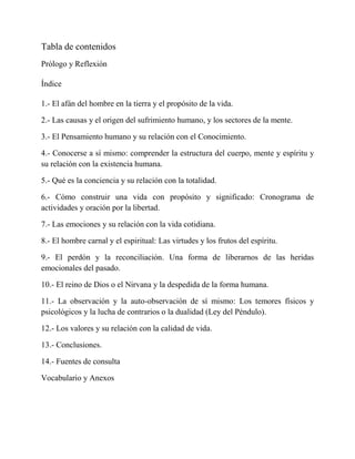 Tabla de contenidos 
Prólogo y Reflexión 
Índice 
1.- El afán del hombre en la tierra y el propósito de la vida. 
2.- Las causas y el origen del sufrimiento humano, y los sectores de la mente. 
3.- El Pensamiento humano y su relación con el Conocimiento. 
4.- Conocerse a sí mismo: comprender la estructura del cuerpo, mente y espíritu y su relación con la existencia humana. 
5.- Qué es la conciencia y su relación con la totalidad. 
6.- Cómo construir una vida con propósito y significado: Cronograma de actividades y oración por la libertad. 
7.- Las emociones y su relación con la vida cotidiana. 
8.- El hombre carnal y el espiritual: Las virtudes y los frutos del espíritu. 
9.- El perdón y la reconciliación. Una forma de liberarnos de las heridas emocionales del pasado. 
10.- El reino de Dios o el Nirvana y la despedida de la forma humana. 
11.- La observación y la auto-observación de sí mismo: Los temores físicos y psicológicos y la lucha de contrarios o la dualidad (Ley del Péndulo). 
12.- Los valores y su relación con la calidad de vida. 
13.- Conclusiones. 
14.- Fuentes de consulta 
Vocabulario y Anexos 
 