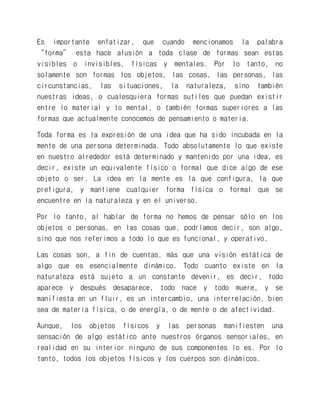 Es importante enfatizar, que cuando mencionamos la palabra “forma” esta hace alusión a toda clase de formas sean estas visibles o invisibles, físicas y mentales. Por lo tanto, no solamente son formas los objetos, las cosas, las personas, las circunstancias, las situaciones, la naturaleza, sino también nuestras ideas, o cualesquiera formas sutiles que puedan existir entre lo material y lo mental, o también formas superiores a las formas que actualmente conocemos de pensamiento o materia. 
Toda forma es la expresión de una idea que ha sido incubada en la mente de una persona determinada. Todo absolutamente lo que existe en nuestro alrededor está determinado y mantenido por una idea, es decir, existe un equivalente físico o formal que dice algo de ese objeto o ser. La idea en la mente es la que configura, la que prefigura, y mantiene cualquier forma física o formal que se encuentre en la naturaleza y en el universo. 
Por lo tanto, al hablar de forma no hemos de pensar sólo en los objetos o personas, en las cosas que, podríamos decir, son algo, sino que nos referimos a todo lo que es funcional, y operativo. 
Las cosas son, a fin de cuentas, más que una visión estática de algo que es esencialmente dinámico. Todo cuanto existe en la naturaleza está sujeto a un constante devenir, es decir, todo aparece y después desaparece, todo nace y todo muere, y se manifiesta en un fluir, es un intercambio, una interrelación, bien sea de materia física, o de energía, o de mente o de afectividad. 
Aunque, los objetos físicos y las personas manifiesten una sensación de algo estático ante nuestros órganos sensoriales, en realidad en su interior ninguno de sus componentes lo es. Por lo tanto, todos los objetos físicos y los cuerpos son dinámicos.  