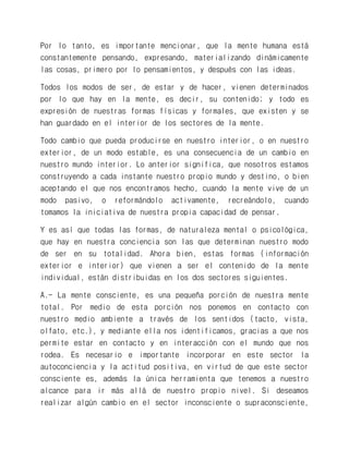Por lo tanto, es importante mencionar, que la mente humana está constantemente pensando, expresando, materializando dinámicamente las cosas, primero por lo pensamientos, y después con las ideas. 
Todos los modos de ser, de estar y de hacer, vienen determinados por lo que hay en la mente, es decir, su contenido; y todo es expresión de nuestras formas físicas y formales, que existen y se han guardado en el interior de los sectores de la mente. 
Todo cambio que pueda producirse en nuestro interior, o en nuestro exterior, de un modo estable, es una consecuencia de un cambio en nuestro mundo interior. Lo anterior significa, que nosotros estamos construyendo a cada instante nuestro propio mundo y destino, o bien aceptando el que nos encontramos hecho, cuando la mente vive de un modo pasivo, o reformándolo activamente, recreándolo, cuando tomamos la iniciativa de nuestra propia capacidad de pensar. 
Y es así que todas las formas, de naturaleza mental o psicológica, que hay en nuestra conciencia son las que determinan nuestro modo de ser en su totalidad. Ahora bien, estas formas (información exterior e interior) que vienen a ser el contenido de la mente individual, están distribuidas en los dos sectores siguientes. 
A.- La mente consciente, es una pequeña porción de nuestra mente total. Por medio de esta porción nos ponemos en contacto con nuestro medio ambiente a través de los sentidos (tacto, vista, olfato, etc.), y mediante ella nos identificamos, gracias a que nos permite estar en contacto y en interacción con el mundo que nos rodea. Es necesario e importante incorporar en este sector la autoconciencia y la actitud positiva, en virtud de que este sector consciente es, además la única herramienta que tenemos a nuestro alcance para ir más allá de nuestro propio nivel. Si deseamos realizar algún cambio en el sector inconsciente o supraconsciente,  