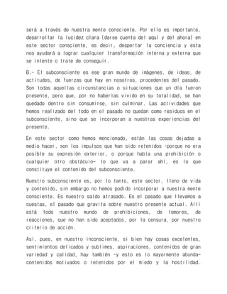 será a través de nuestra mente consciente. Por ello es importante, desarrollar la lucidez clara (darse cuenta del aquí y del ahora) en este sector consciente, es decir, despertar la conciencia y esta nos ayudará a lograr cualquier transformación interna y externa que se intente o trate de conseguir. 
B.- El subconsciente es ese gran mundo de imágenes, de ideas, de actitudes, de fuerzas que hay en nosotros, procedentes del pasado. Son todas aquellas circunstancias o situaciones que un día fueron presente, pero que, por no haberlas vivido en su totalidad, se han quedado dentro sin consumirse, sin culminar. Las actividades que hemos realizado del todo en el pasado no quedan como residuos en el subconsciente, sino que se incorporan a nuestras experiencias del presente. 
En este sector como hemos mencionado, están las cosas dejadas a medio hacer, son los impulsos que han sido retenidos –porque no era posible su expresión exterior, o porque había una prohibición o cualquier otro obstáculo- lo que va a parar ahí, es lo que constituye el contenido del subconsciente. 
Nuestro subconsciente es, por lo tanto, este sector, lleno de vida y contenido, sin embargo no hemos podido incorporar a nuestra mente consciente. Es nuestro saldo atrasado. Es el pasado que llevamos a cuestas, el pasado que gravita sobre nuestro presente actual. Allí está todo nuestro mundo de prohibiciones, de temores, de reacciones, que no han sido aceptados, por la censura, por nuestro criterio de acción. 
Así, pues, en nuestro inconsciente, si bien hay cosas excelentes, sentimientos delicados y sublimes, aspiraciones, contenidos de gran variedad y calidad, hay también –y esto es lo mayormente abunda- contenidos motivados o retenidos por el miedo y la hostilidad.  
