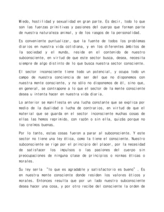 Miedo, hostilidad y sexualidad en gran parte. Es decir, todo lo que son las fuerzas primitivas y pasiones del cuerpo que forman parte de nuestra naturaleza animal, y de los rasgos de la personalidad. 
Es conveniente puntualizar, que la fuente de todos los problemas diarios en nuestra vida cotidiana, y en los diferentes ámbitos de la sociedad y el mundo, reside en el contenido de nuestro subconsciente, en virtud de que este sector busca, desea, necesita siempre de algo distinto de lo que busca nuestra sector consciente. 
El sector inconsciente tiene todo un potencial, y ocupa todo un campo de nuestra conciencia de ser del que no disponemos con nuestra mente consciente, y no sólo no disponemos de él, sino que, en general, se contrapone a lo que el sector de la mente consciente desea u intenta hacer en nuestra vida diaria. 
Lo anterior se manifiesta en una lucha constante que se explica por medio de la dualidad o lucha de contrarios, en virtud de que el material que se guarda en el sector inconsciente muchas cosas de ellas las hemos reprimido, con razón o sin ella, quizás porque no las creímos buenas. 
Por lo tanto, estas cosas fueron a parar al subconsciente. Y este sector no tiene una ley ética, como la tiene el consciente. Nuestro subconsciente se rige por el principio del placer, por la necesidad de satisfacer los impulsos o las pasiones del cuerpo sin preocupaciones de ninguna clase de principios o normas éticas o morales. 
Su ley sería “lo que es agradable y satisfactorio es bueno”. Es en nuestra mente consciente donde residen los valores éticos y morales. Entonces resulta que por un lado nuestro subconsciente desea hacer una cosa, y por otro recibe del consciente la orden de  