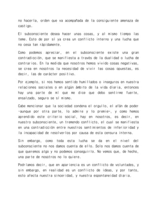 no hacerla, orden que va acompañada de la consiguiente amenaza de castigo. 
El subconsciente desea hacer unas cosas, y al mismo tiempo las teme. Esto de por sí ya crea un conflicto interno y una lucha que no cesa tan rápidamente. 
Como podemos apreciar, en el subconsciente existe una gran contradicción, que se manifiesta a través de la dualidad o lucha de contrarios. En la medida que nosotros hemos vivido cosas negativas, se crea en nosotros la necesidad de vivir las cosas opuestas, es decir, las de carácter positivo. 
Por ejemplo, si nos hemos sentido humillados o inseguros en nuestra relaciones sociales o en algún ámbito de la vida diaria, entonces hay una parte de mí que me dice que debo sentirme fuerte, ensalzado, seguro se sí mismo. 
Cabe mencionar que la sociedad condena el orgullo, el afán de poder –aunque por otra parte, lo admire y lo premie-, y como hemos aprendido este criterio social, hay en nosotros, es decir, en nuestro subconsciente, un tremendo conflicto, el cual se manifiesta en una contradicción entre nuestros sentimientos de inferioridad y la incapacidad de resolverlos por causa de esta censura interna. 
Sin embargo, como toda esta lucha se da en el nivel del subconsciente no nos damos cuenta de ello. Solo nos damos cuenta de que queremos algo y no podemos conseguirlo. No vemos que, de hecho, una parte de nosotros no lo quiere. 
Podríamos decir, que en apariencia es un conflicto de voluntades, y sin embargo, en realidad es un conflicto de ideas, y por tanto, esto afecta nuestra sinceridad, y nuestra espontaneidad diaria.  