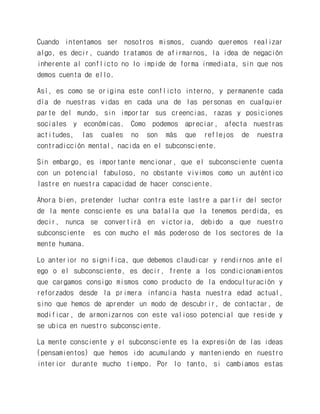 Cuando intentamos ser nosotros mismos, cuando queremos realizar algo, es decir, cuando tratamos de afirmarnos, la idea de negación inherente al conflicto no lo impide de forma inmediata, sin que nos demos cuenta de ello. 
Así, es como se origina este conflicto interno, y permanente cada día de nuestras vidas en cada una de las personas en cualquier parte del mundo, sin importar sus creencias, razas y posiciones sociales y económicas. Como podemos apreciar, afecta nuestras actitudes, las cuales no son más que reflejos de nuestra contradicción mental, nacida en el subconsciente. 
Sin embargo, es importante mencionar, que el subconsciente cuenta con un potencial fabuloso, no obstante vivimos como un auténtico lastre en nuestra capacidad de hacer consciente. 
Ahora bien, pretender luchar contra este lastre a partir del sector de la mente consciente es una batalla que la tenemos perdida, es decir, nunca se convertirá en victoria, debido a que nuestro subconsciente es con mucho el más poderoso de los sectores de la mente humana. 
Lo anterior no significa, que debemos claudicar y rendirnos ante el ego o el subconsciente, es decir, frente a los condicionamientos que cargamos consigo mismos como producto de la endoculturación y reforzados desde la primera infancia hasta nuestra edad actual, sino que hemos de aprender un modo de descubrir, de contactar, de modificar, de armonizarnos con este valioso potencial que reside y se ubica en nuestro subconsciente. 
La mente consciente y el subconsciente es la expresión de las ideas (pensamientos) que hemos ido acumulando y manteniendo en nuestro interior durante mucho tiempo. Por lo tanto, si cambiamos estas  