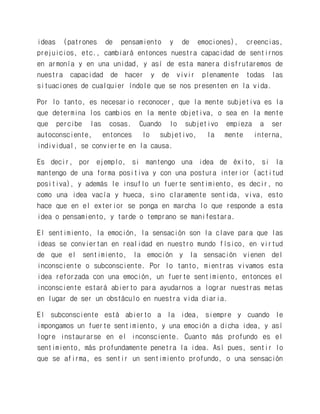 ideas (patrones de pensamiento y de emociones), creencias, prejuicios, etc., cambiará entonces nuestra capacidad de sentirnos en armonía y en una unidad, y así de esta manera disfrutaremos de nuestra capacidad de hacer y de vivir plenamente todas las situaciones de cualquier índole que se nos presenten en la vida. 
Por lo tanto, es necesario reconocer, que la mente subjetiva es la que determina los cambios en la mente objetiva, o sea en la mente que percibe las cosas. Cuando lo subjetivo empieza a ser autoconsciente, entonces lo subjetivo, la mente interna, individual, se convierte en la causa. 
Es decir, por ejemplo, si mantengo una idea de éxito, si la mantengo de una forma positiva y con una postura interior (actitud positiva), y además le insuflo un fuerte sentimiento, es decir, no como una idea vacía y hueca, sino claramente sentida, viva, esto hace que en el exterior se ponga en marcha lo que responde a esta idea o pensamiento, y tarde o temprano se manifestara. 
El sentimiento, la emoción, la sensación son la clave para que las ideas se conviertan en realidad en nuestro mundo físico, en virtud de que el sentimiento, la emoción y la sensación vienen del inconsciente o subconsciente. Por lo tanto, mientras vivamos esta idea reforzada con una emoción, un fuerte sentimiento, entonces el inconsciente estará abierto para ayudarnos a lograr nuestras metas en lugar de ser un obstáculo en nuestra vida diaria. 
El subconsciente está abierto a la idea, siempre y cuando le impongamos un fuerte sentimiento, y una emoción a dicha idea, y así logre instaurarse en el inconsciente. Cuanto más profundo es el sentimiento, más profundamente penetra la idea. Así pues, sentir lo que se afirma, es sentir un sentimiento profundo, o una sensación  