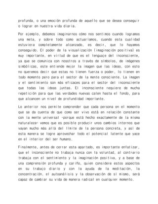 profunda, o una emoción profunda de aquello que se desea conseguir o lograr en nuestra vida diaria. 
Por ejemplo, debemos imaginarnos cómo nos sentimos cuando logramos una meta, y sobre todo como actuaríamos, cuando esta cualidad estuviera completamente alcanzado, es decir, que lo hayamos conseguido. El poder de la visualización (imaginación positiva) es muy importante, en virtud de que es el lenguaje del inconsciente, ya que se comunica con nosotros a través de símbolos, de imágenes simbólicas, este entiende mejor la imagen que las ideas, con esto no queremos decir que estas no tienen fuerza o poder, lo tienen en todo momento pero para el sector de la mente consciente. La imagen y el sentimiento son más eficaces para el sector del inconsciente que todas las ideas juntas. El inconsciente requiere de mucha repetición para que las verdades nuevas calen hasta el fondo, para que alcancen un nivel de profundidad importante. 
Lo anterior nos permite comprender que cada persona en el momento que se da cuenta de que como ser vivo está en relación constante con la mente universal –porque está hecho exactamente de la misma naturaleza- vemos que es posible producir unos cambios internos que vayan mucho más allá del límite de la persona concreta, y así de esta manera se logre aprovechar todo el potencial latente que yace en el interior del ser humano. 
Finalmente, antes de cerrar esta apartado, es importante enfatizar, que el inconsciente no trabaja nunca con la voluntad, al contrario trabaja con el sentimiento y la imaginación positiva, y a base de una comprensión profunda y cariño, quien considere estos aspectos en su trabajo diario y con la ayuda de la meditación, la concentración, el autoanálisis y la observación de sí mismo, será capaz de cambiar su vida de manera radical en cualquier momento.  