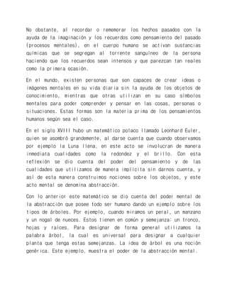 No obstante, al recordar o rememorar los hechos pasados con la ayuda de la imaginación y los recuerdos como pensamiento del pasado (procesos mentales), en el cuerpo humano se activan sustancias químicas que se segregan al torrente sanguíneo de la persona haciendo que los recuerdos sean intensos y que parezcan tan reales como la primera ocasión. 
En el mundo, existen personas que son capaces de crear ideas o imágenes mentales en su vida diaria sin la ayuda de los objetos de conocimiento, mientras que otras utilizan en su caso símbolos mentales para poder comprender y pensar en las cosas, personas o situaciones. Estas formas son la materia prima de los pensamientos humanos según sea el caso. 
En el siglo XVIII hubo un matemático polaco llamado Leonhard Euler, quien se asombró grandemente, al darse cuenta que cuando observamos por ejemplo la Luna llena, en este acto se involucran de manera inmediata cualidades como la redondez y el brillo. Con esta reflexión se dio cuenta del poder del pensamiento y de las cualidades que utilizamos de manera implícita sin darnos cuenta, y así de esta manera construimos nociones sobre los objetos, y este acto mental se denomina abstracción. 
Con lo anterior este matemático se dio cuenta del poder mental de la abstracción que posee todo ser humano dando un ejemplo sobre los tipos de árboles. Por ejemplo, cuando miramos un peral, un manzano y un nogal de nueces. Estos tienen en común y semejanza: un tronco, hojas y raíces. Para designar de forma general utilizamos la palabra árbol, la cual es universal para designar a cualquier planta que tenga estas semejanzas. La idea de árbol es una noción genérica. Este ejemplo, muestra el poder de la abstracción mental.  