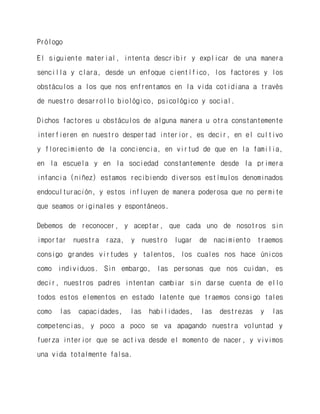 Prólogo 
El siguiente material, intenta describir y explicar de una manera sencilla y clara, desde un enfoque científico, los factores y los obstáculos a los que nos enfrentamos en la vida cotidiana a través de nuestro desarrollo biológico, psicológico y social. 
Dichos factores u obstáculos de alguna manera u otra constantemente interfieren en nuestro despertad interior, es decir, en el cultivo y florecimiento de la conciencia, en virtud de que en la familia, en la escuela y en la sociedad constantemente desde la primera infancia (niñez) estamos recibiendo diversos estímulos denominados endoculturación, y estos influyen de manera poderosa que no permite que seamos originales y espontáneos. 
Debemos de reconocer, y aceptar, que cada uno de nosotros sin importar nuestra raza, y nuestro lugar de nacimiento traemos consigo grandes virtudes y talentos, los cuales nos hace únicos como individuos. Sin embargo, las personas que nos cuidan, es decir, nuestros padres intentan cambiar sin darse cuenta de ello todos estos elementos en estado latente que traemos consigo tales como las capacidades, las habilidades, las destrezas y las competencias, y poco a poco se va apagando nuestra voluntad y fuerza interior que se activa desde el momento de nacer, y vivimos una vida totalmente falsa.  