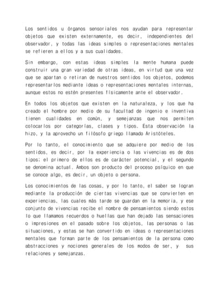 Los sentidos u órganos sensoriales nos ayudan para representar objetos que existen externamente, es decir, independientes del observador, y todas las ideas simples o representaciones mentales se refieren a ellos y a sus cualidades. 
Sin embargo, con estas ideas simples la mente humana puede construir una gran variedad de otras ideas, en virtud que una vez que se apartan o retiran de nuestros sentidos los objetos, podemos representarlos mediante ideas o representaciones mentales internas, aunque estos no estén presentes físicamente ante el observador. 
En todos los objetos que existen en la naturaleza, y los que ha creado el hombre por medio de su facultad de ingenio e inventiva tienen cualidades en común, y semejanzas que nos permiten colocarlos por categorías, clases y tipos. Esta observación la hizo, y la aprovecho un filósofo griego llamado Aristóteles. 
Por lo tanto, el conocimiento que se adquiere por medio de los sentidos, es decir, por la experiencia o las vivencias es de dos tipos; el primero de ellos es de carácter potencial, y el segundo se denomina actual. Ambos son producto del proceso psíquico en que se conoce algo, es decir, un objeto o persona. 
Los conocimientos de las cosas, y por lo tanto, el saber se logran mediante la producción de ciertas vivencias que se convierten en experiencias, las cuales más tarde se guardan en la memoria, y ese conjunto de vivencias recibe el nombre de pensamientos siendo estos lo que llamamos recuerdos o huellas que han dejado las sensaciones o impresiones en el pasado sobre los objetos, las personas o las situaciones, y estas se han convertido en ideas o representaciones mentales que forman parte de los pensamientos de la persona como abstracciones y nociones generales de los modos de ser, y sus relaciones y semejanzas.  