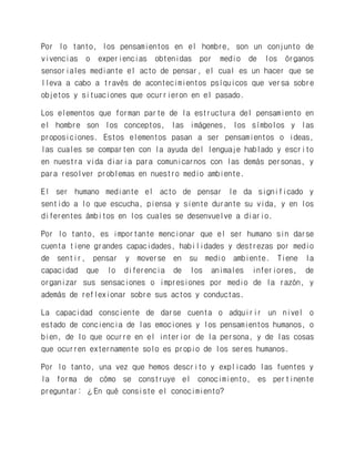 Por lo tanto, los pensamientos en el hombre, son un conjunto de vivencias o experiencias obtenidas por medio de los órganos sensoriales mediante el acto de pensar, el cual es un hacer que se lleva a cabo a través de acontecimientos psíquicos que versa sobre objetos y situaciones que ocurrieron en el pasado. 
Los elementos que forman parte de la estructura del pensamiento en el hombre son los conceptos, las imágenes, los símbolos y las proposiciones. Estos elementos pasan a ser pensamientos o ideas, las cuales se comparten con la ayuda del lenguaje hablado y escrito en nuestra vida diaria para comunicarnos con las demás personas, y para resolver problemas en nuestro medio ambiente. 
El ser humano mediante el acto de pensar le da significado y sentido a lo que escucha, piensa y siente durante su vida, y en los diferentes ámbitos en los cuales se desenvuelve a diario. 
Por lo tanto, es importante mencionar que el ser humano sin darse cuenta tiene grandes capacidades, habilidades y destrezas por medio de sentir, pensar y moverse en su medio ambiente. Tiene la capacidad que lo diferencia de los animales inferiores, de organizar sus sensaciones o impresiones por medio de la razón, y además de reflexionar sobre sus actos y conductas. 
La capacidad consciente de darse cuenta o adquirir un nivel o estado de conciencia de las emociones y los pensamientos humanos, o bien, de lo que ocurre en el interior de la persona, y de las cosas que ocurren externamente solo es propio de los seres humanos. 
Por lo tanto, una vez que hemos descrito y explicado las fuentes y la forma de cómo se construye el conocimiento, es pertinente preguntar: ¿En qué consiste el conocimiento?  